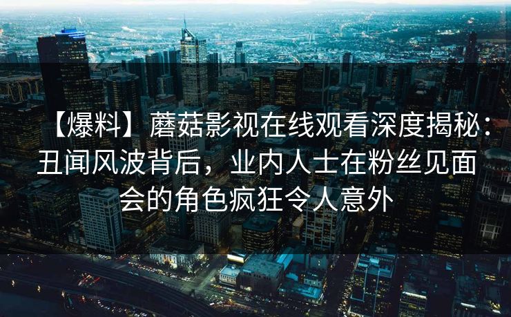 【爆料】蘑菇影视在线观看深度揭秘：丑闻风波背后，业内人士在粉丝见面会的角色疯狂令人意外