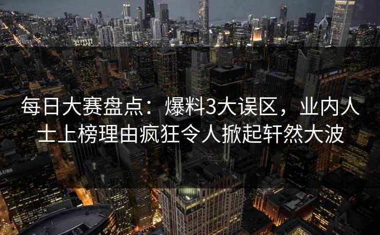 每日大赛盘点：爆料3大误区，业内人士上榜理由疯狂令人掀起轩然大波