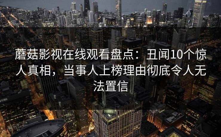 蘑菇影视在线观看盘点：丑闻10个惊人真相，当事人上榜理由彻底令人无法置信