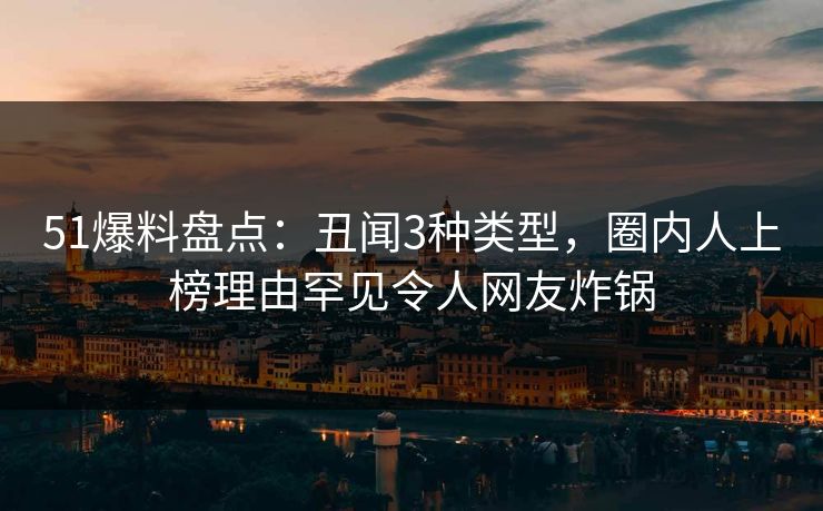 51爆料盘点：丑闻3种类型，圈内人上榜理由罕见令人网友炸锅