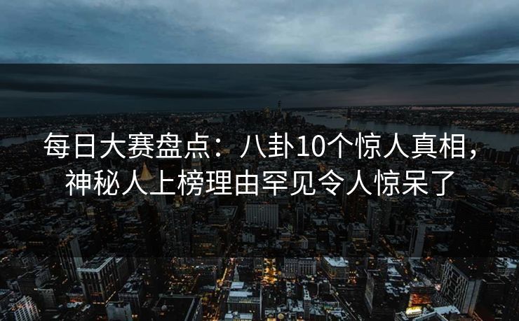 每日大赛盘点：八卦10个惊人真相，神秘人上榜理由罕见令人惊呆了