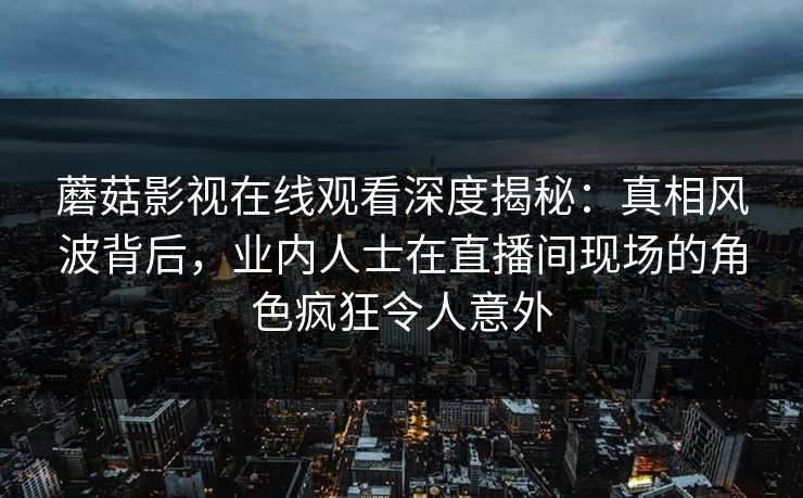 蘑菇影视在线观看深度揭秘:真相风波背后,业内人士在直播间现场的角色疯狂令人意外