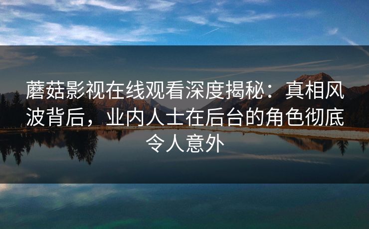蘑菇影视在线观看深度揭秘:真相风波背后,业内人士在后台的角色彻底令人意外