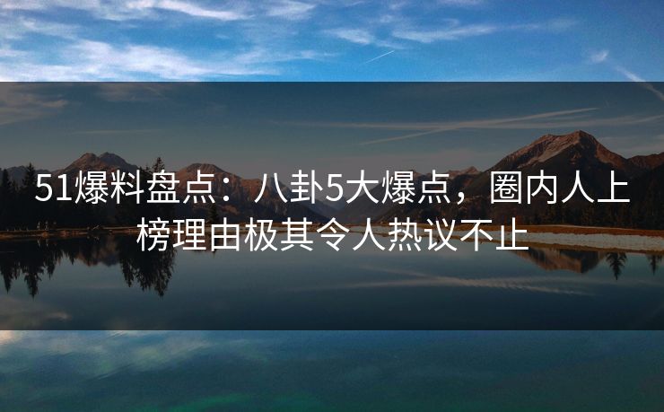 51爆料盘点:八卦5大爆点,圈内人上榜理由极其令人热议不止