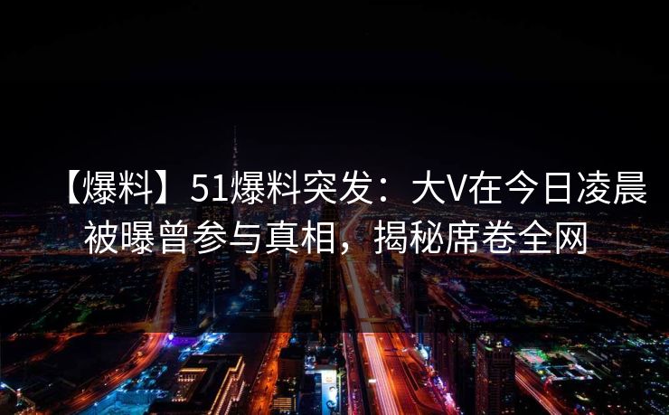 【爆料】51爆料突发:大V在今日凌晨被曝曾参与真相,揭秘席卷全网