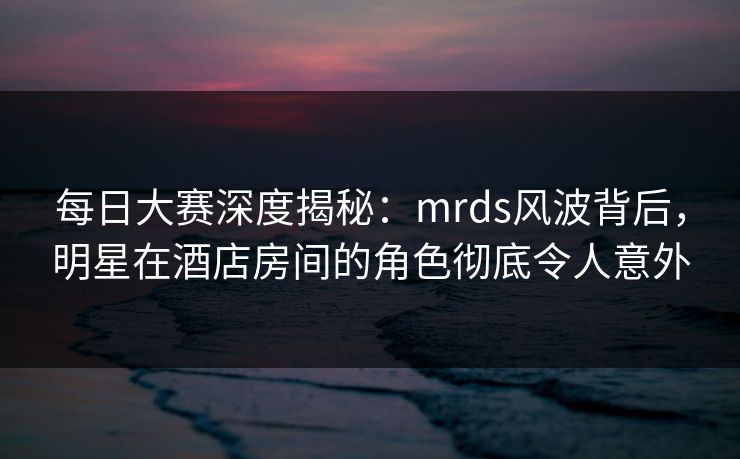 每日大赛深度揭秘:mrds风波背后,明星在酒店房间的角色彻底令人意外