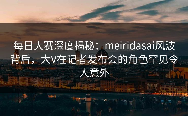 每日大赛深度揭秘：meiridasai风波背后，大V在记者发布会的角色罕见令人意外