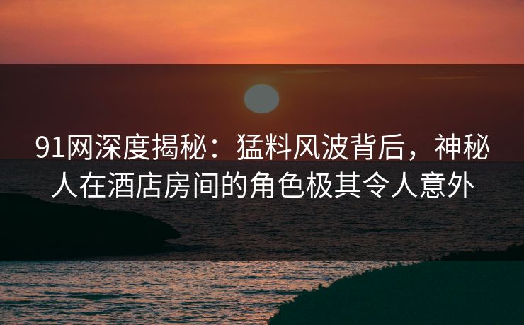 91网深度揭秘：猛料风波背后，神秘人在酒店房间的角色极其令人意外
