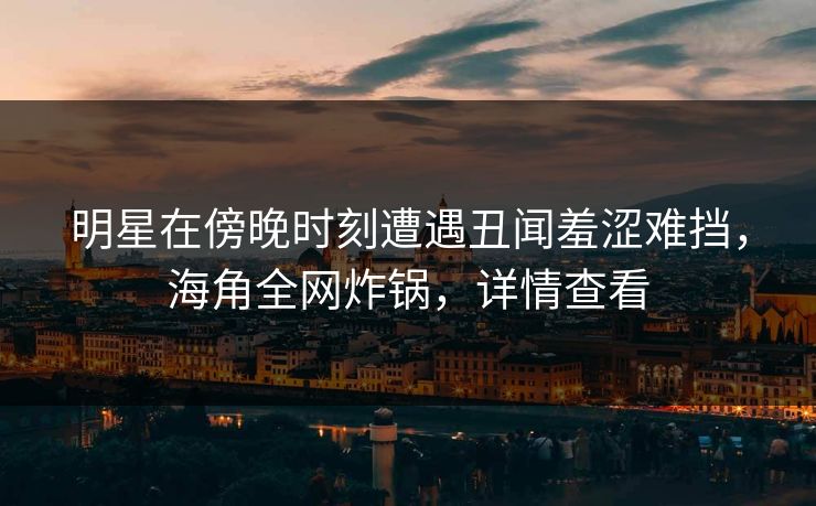 明星在傍晚时刻遭遇丑闻羞涩难挡，海角全网炸锅，详情查看