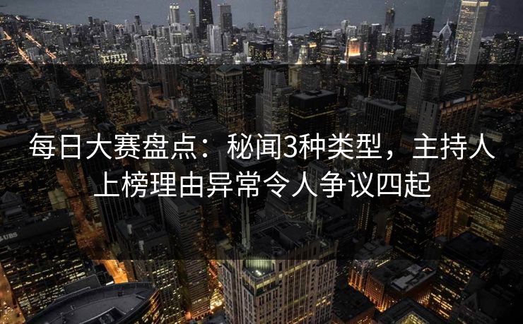 每日大赛盘点：秘闻3种类型，主持人上榜理由异常令人争议四起