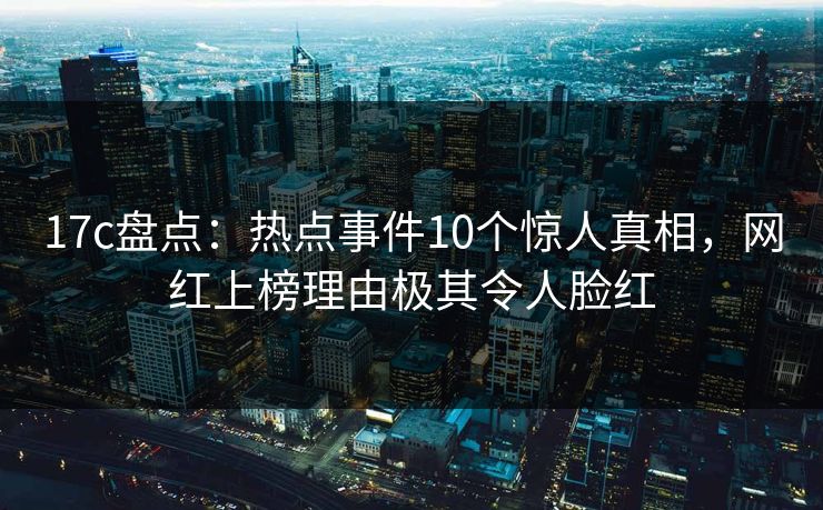 17c盘点：热点事件10个惊人真相，网红上榜理由极其令人脸红
