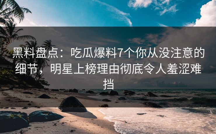 黑料盘点：吃瓜爆料7个你从没注意的细节，明星上榜理由彻底令人羞涩难挡