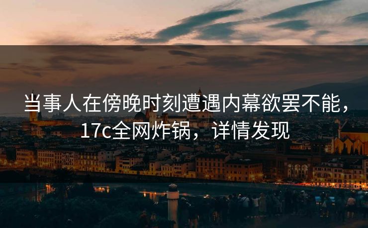 当事人在傍晚时刻遭遇内幕欲罢不能，17c全网炸锅，详情发现