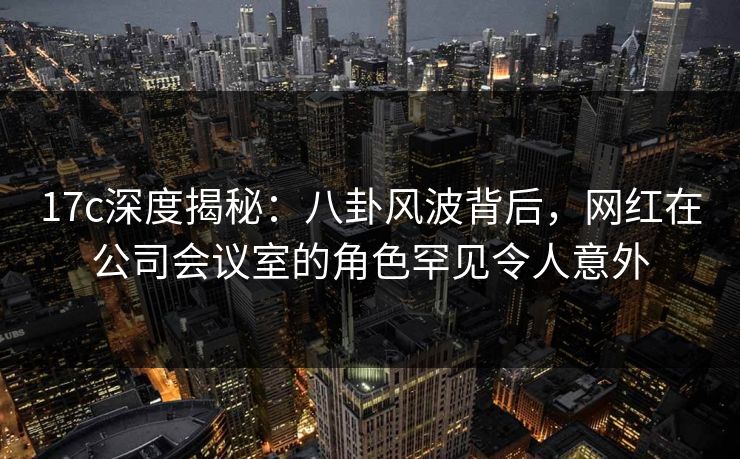17c深度揭秘：八卦风波背后，网红在公司会议室的角色罕见令人意外