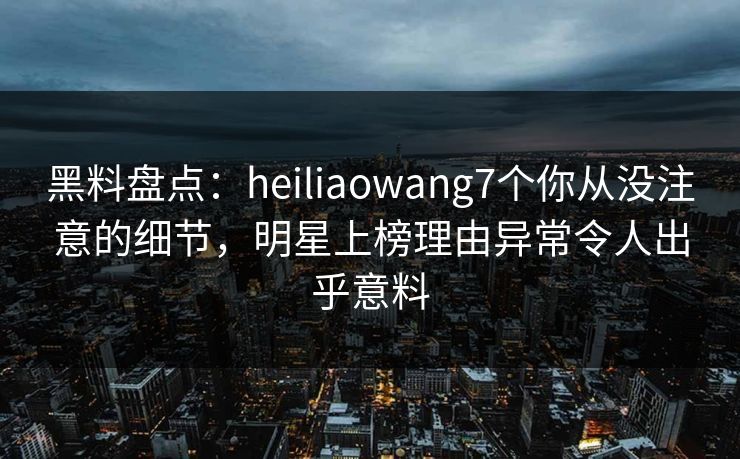 黑料盘点：heiliaowang7个你从没注意的细节，明星上榜理由异常令人出乎意料