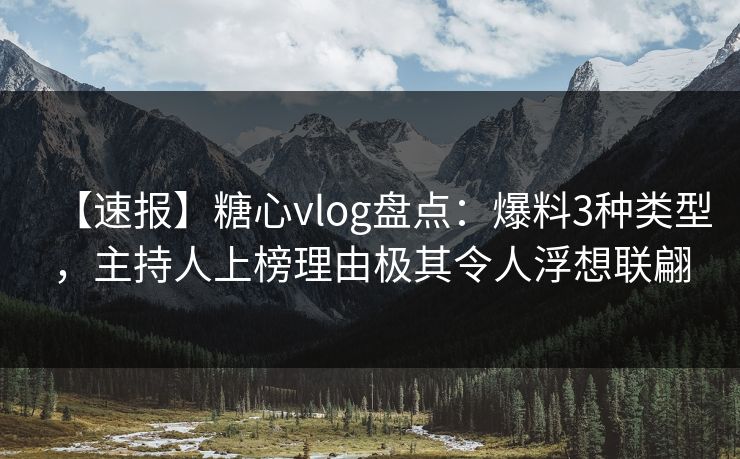 【速报】糖心vlog盘点：爆料3种类型，主持人上榜理由极其令人浮想联翩