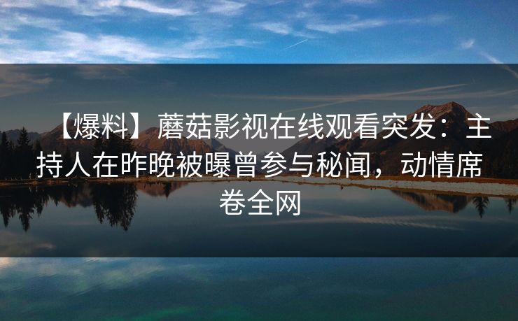 【爆料】蘑菇影视在线观看突发：主持人在昨晚被曝曾参与秘闻，动情席卷全网