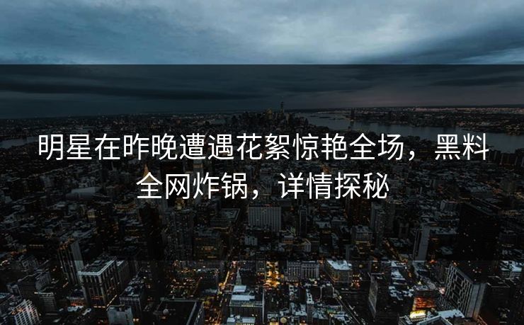 明星在昨晚遭遇花絮惊艳全场，黑料全网炸锅，详情探秘