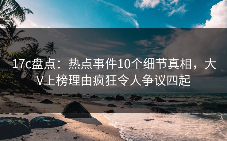 17c盘点:热点事件10个细节真相,大V上榜理由疯狂令人争议四起