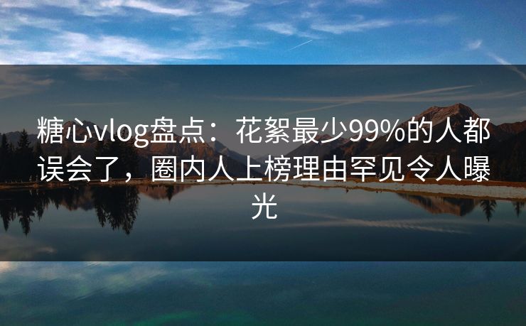 糖心vlog盘点:花絮最少99%的人都误会了,圈内人上榜理由罕见令人曝光