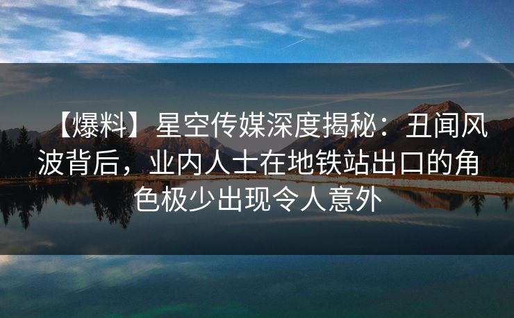 【爆料】星空传媒深度揭秘：丑闻风波背后，业内人士在地铁站出口的角色极少出现令人意外