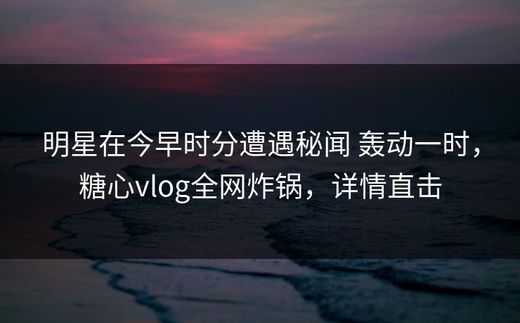 明星在今早时分遭遇秘闻 轰动一时，糖心vlog全网炸锅，详情直击