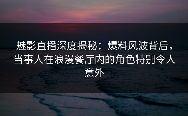 魅影直播深度揭秘：爆料风波背后，当事人在浪漫餐厅内的角色特别令人意外