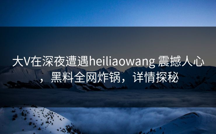 大V在深夜遭遇heiliaowang 震撼人心，黑料全网炸锅，详情探秘