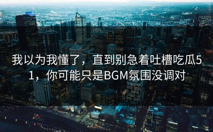 我以为我懂了，直到别急着吐槽吃瓜51，你可能只是BGM氛围没调对