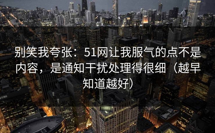 别笑我夸张：51网让我服气的点不是内容，是通知干扰处理得很细（越早知道越好）