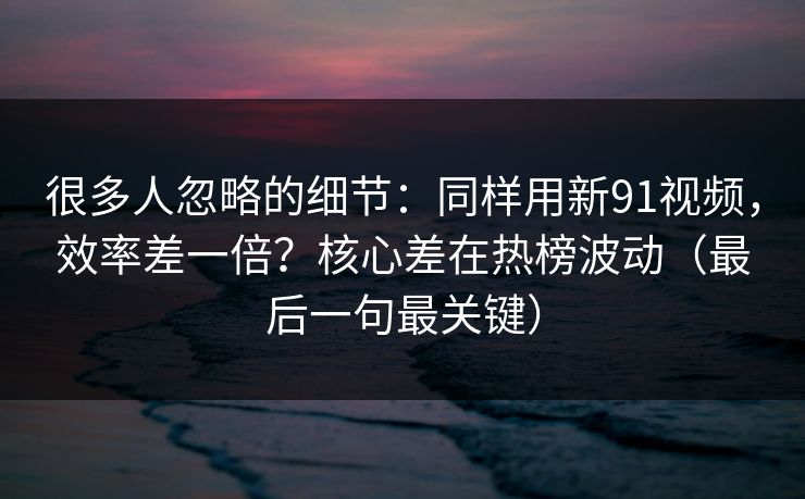 很多人忽略的细节：同样用新91视频，效率差一倍？核心差在热榜波动（最后一句最关键）