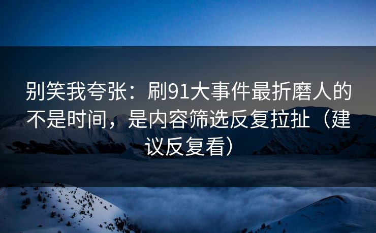 别笑我夸张：刷91大事件最折磨人的不是时间，是内容筛选反复拉扯（建议反复看）