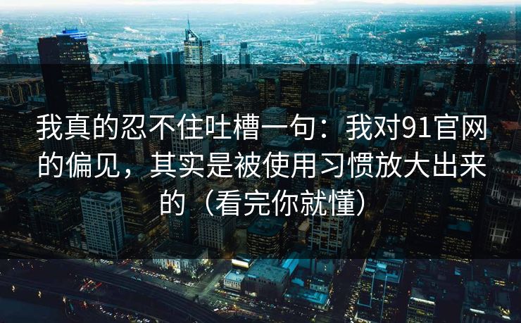 我真的忍不住吐槽一句：我对91官网的偏见，其实是被使用习惯放大出来的（看完你就懂）
