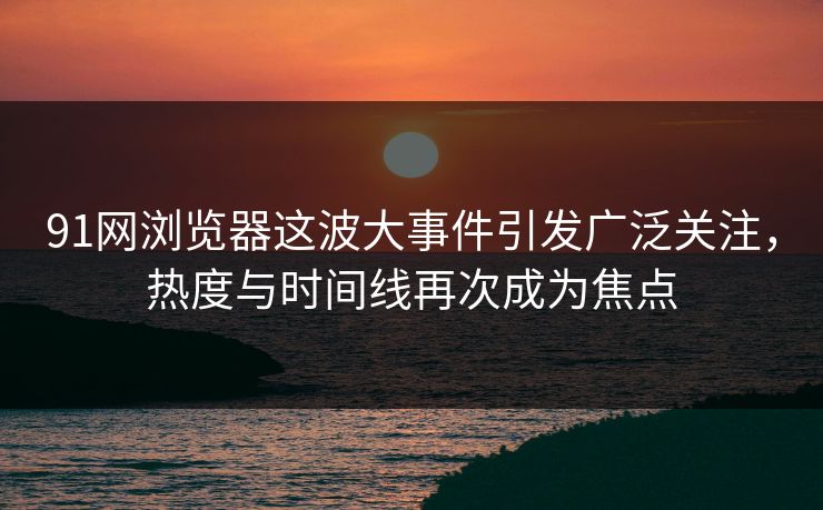 91网浏览器这波大事件引发广泛关注，热度与时间线再次成为焦点